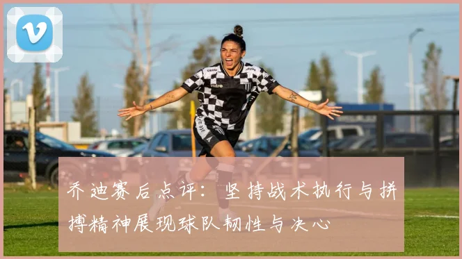 乔迪赛后点评：坚持战术执行与拼搏精神展现球队韧性与决心