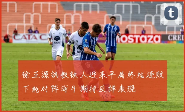 徐正源执教铁人迎来平局终结连败下轮对阵海牛期待反弹表现