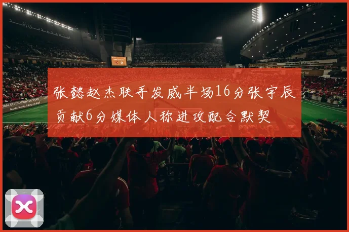 张懿赵杰联手发威半场16分张宇辰贡献6分媒体人称进攻配合默契