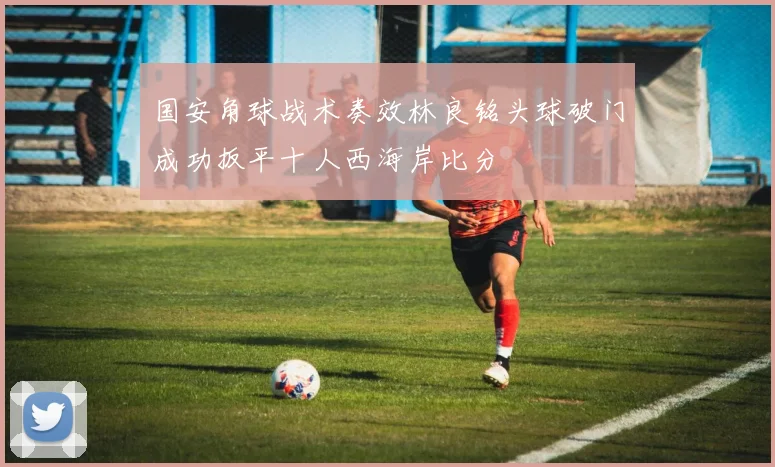 国安角球战术奏效林良铭头球破门成功扳平十人西海岸比分