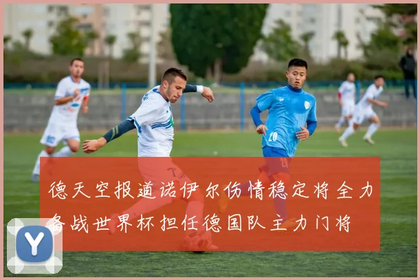德天空报道诺伊尔伤情稳定将全力备战世界杯担任德国队主力门将