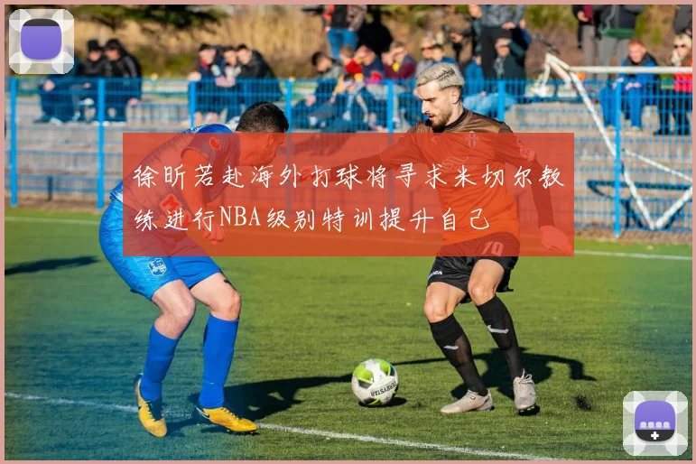 徐昕若赴海外打球将寻求米切尔教练进行NBA级别特训提升自己