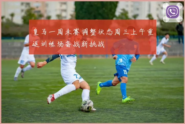 皇马一周未赛调整状态周三上午重返训练场备战新挑战