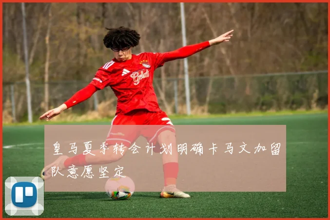 皇马夏季转会计划明确卡马文加留队意愿坚定