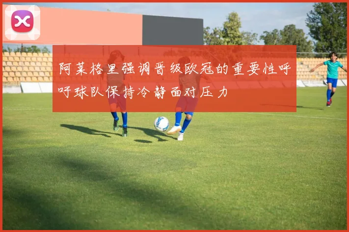 阿莱格里强调晋级欧冠的重要性呼吁球队保持冷静面对压力