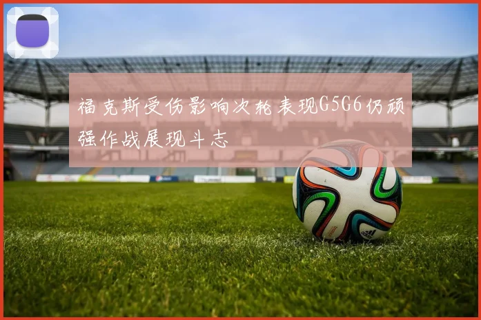 福克斯受伤影响次轮表现G5G6仍顽强作战展现斗志