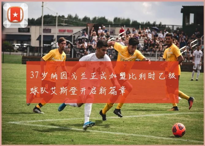37岁纳因戈兰正式加盟比利时乙级球队艾斯登开启新篇章
