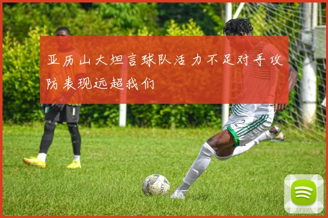 亚历山大坦言球队活力不足对手攻防表现远超我们